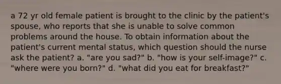 a 72 yr old female patient is brought to the clinic by the patient's spouse, who reports that she is unable to solve common problems around the house. To obtain information about the patient's current mental status, which question should the nurse ask the patient? a. "are you sad?" b. "how is your self-image?" c. "where were you born?" d. "what did you eat for breakfast?"