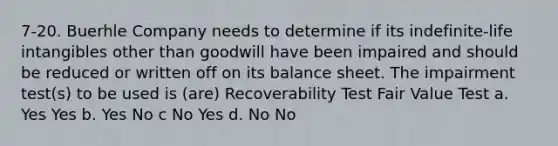 7-20. Buerhle Company needs to determine if its indefinite-life intangibles other than goodwill have been impaired and should be reduced or written off on its balance sheet. The impairment test(s) to be used is (are) Recoverability Test Fair Value Test a. Yes Yes b. Yes No c No Yes d. No No