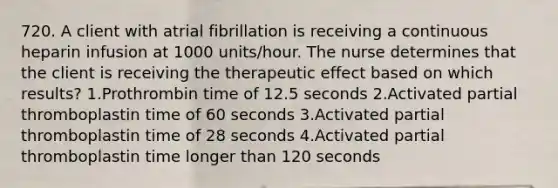 720. A client with atrial fibrillation is receiving a continuous heparin infusion at 1000 units/hour. The nurse determines that the client is receiving the therapeutic effect based on which results? 1.Prothrombin time of 12.5 seconds 2.Activated partial thromboplastin time of 60 seconds 3.Activated partial thromboplastin time of 28 seconds 4.Activated partial thromboplastin time longer than 120 seconds