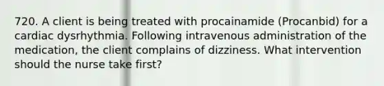 720. A client is being treated with procainamide (Procanbid) for a cardiac dysrhythmia. Following intravenous administration of the medication, the client complains of dizziness. What intervention should the nurse take first?