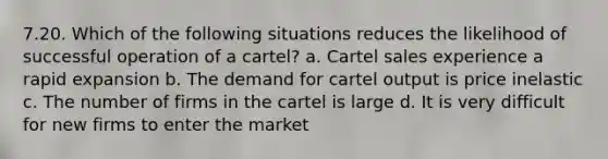 7.20. Which of the following situations reduces the likelihood of successful operation of a cartel? a. Cartel sales experience a rapid expansion b. The demand for cartel output is price inelastic c. The number of firms in the cartel is large d. It is very difficult for new firms to enter the market