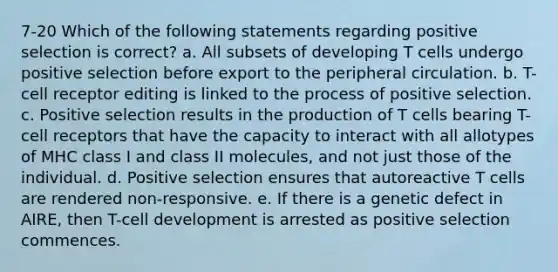 7-20 Which of the following statements regarding positive selection is correct? a. All subsets of developing T cells undergo positive selection before export to the peripheral circulation. b. T-cell receptor editing is linked to the process of positive selection. c. Positive selection results in the production of T cells bearing T-cell receptors that have the capacity to interact with all allotypes of MHC class I and class II molecules, and not just those of the individual. d. Positive selection ensures that autoreactive T cells are rendered non-responsive. e. If there is a genetic defect in AIRE, then T-cell development is arrested as positive selection commences.