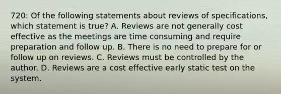 720: Of the following statements about reviews of specifications, which statement is true? A. Reviews are not generally cost effective as the meetings are time consuming and require preparation and follow up. B. There is no need to prepare for or follow up on reviews. C. Reviews must be controlled by the author. D. Reviews are a cost effective early static test on the system.