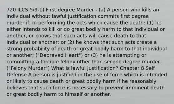 720 ILCS 5/9-1) First degree Murder - (a) A person who kills an individual without lawful justification commits first degree murder if, in performing the acts which cause the death: (1) he either intends to kill or do great bodily harm to that individual or another, or knows that such acts will cause death to that individual or another; or (2) he knows that such acts create a strong probability of death or great bodily harm to that individual or another; ("Depraved Heart") or (3) he is attempting or committing a forcible felony other than second degree murder. ("Felony Murder") What is lawful justification? Chapter 8 Self Defense A person is justified in the use of force which is intended or likely to cause death or great bodily harm if he reasonably believes that such force is necessary to prevent imminent death or great bodily harm to himself or another.