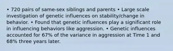 • 720 pairs of same-sex siblings and parents • Large scale investigation of genetic influences on stability/change in behavior. • Found that genetic influences play a significant role in influencing behaviors like aggression. • Genetic influences accounted for 67% of the variance in aggression at Time 1 and 68% three years later.