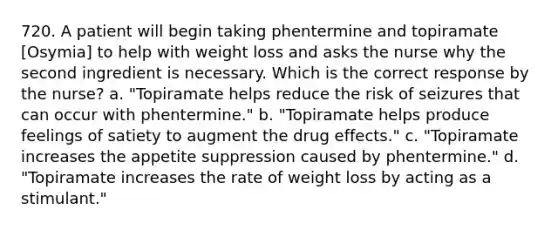 720. A patient will begin taking phentermine and topiramate [Osymia] to help with weight loss and asks the nurse why the second ingredient is necessary. Which is the correct response by the nurse? a. "Topiramate helps reduce the risk of seizures that can occur with phentermine." b. "Topiramate helps produce feelings of satiety to augment the drug effects." c. "Topiramate increases the appetite suppression caused by phentermine." d. "Topiramate increases the rate of weight loss by acting as a stimulant."