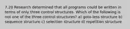 7.20 Research determined that all programs could be written in terms of only three control structures. Which of the following is not one of the three control structures? a) goto-less structure b) sequence structure c) selection structure d) repetition structure