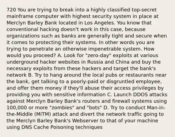 720 You are trying to break into a highly classified top-secret mainframe computer with highest security system in place at Merclyn Barley Bank located in Los Angeles. You know that conventional hacking doesn't work in this case, because organizations such as banks are generally tight and secure when it comes to protecting their systems. In other words you are trying to penetrate an otherwise impenetrable system. How would you proceed? A. Look for "zero-day" exploits at various underground hacker websites in Russia and China and buy the necessary exploits from these hackers and target the bank's network B. Try to hang around the local pubs or restaurants near the bank, get talking to a poorly-paid or disgruntled employee, and offer them money if they'll abuse their access privileges by providing you with sensitive information C. Launch DDOS attacks against Merclyn Barley Bank's routers and firewall systems using 100,000 or more "zombies" and "bots" D. Try to conduct Man-in-the-Middle (MiTM) attack and divert the network traffic going to the Merclyn Barley Bank's Webserver to that of your machine using DNS Cache Poisoning techniques