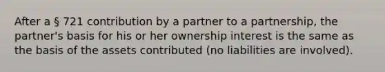 After a § 721 contribution by a partner to a partnership, the partner's basis for his or her ownership interest is the same as the basis of the assets contributed (no liabilities are involved).