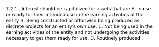 7.2.1 . Interest should be capitalized for assets that are A. In use or ready for their intended use in the earning activities of the entity B. Being constructed or otherwise being produced as discrete projects for an entity's own use. C. Not being used in the earning activities of the entity and not undergoing the activities necessary to get them ready for use. D. Routinely produced .