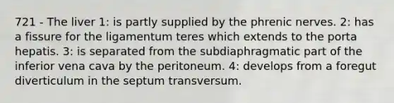 721 - The liver 1: is partly supplied by the phrenic nerves. 2: has a fissure for the ligamentum teres which extends to the porta hepatis. 3: is separated from the subdiaphragmatic part of the inferior vena cava by the peritoneum. 4: develops from a foregut diverticulum in the septum transversum.