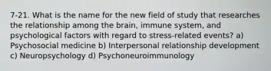 7-21. What is the name for the new field of study that researches the relationship among the brain, immune system, and psychological factors with regard to stress-related events? a) Psychosocial medicine b) Interpersonal relationship development c) Neuropsychology d) Psychoneuroimmunology