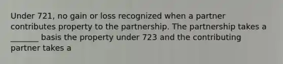 Under 721, no gain or loss recognized when a partner contributes property to the partnership. The partnership takes a _______ basis the property under 723 and the contributing partner takes a