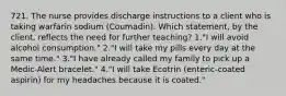 721. The nurse provides discharge instructions to a client who is taking warfarin sodium (Coumadin). Which statement, by the client, reflects the need for further teaching? 1."I will avoid alcohol consumption." 2."I will take my pills every day at the same time." 3."I have already called my family to pick up a Medic-Alert bracelet." 4."I will take Ecotrin (enteric-coated aspirin) for my headaches because it is coated."