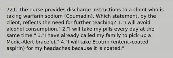 721. The nurse provides discharge instructions to a client who is taking warfarin sodium (Coumadin). Which statement, by the client, reflects the need for further teaching? 1."I will avoid alcohol consumption." 2."I will take my pills every day at the same time." 3."I have already called my family to pick up a Medic-Alert bracelet." 4."I will take Ecotrin (enteric-coated aspirin) for my headaches because it is coated."