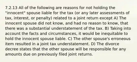 7.2.13 All of the following are reasons for not holding the "innocent" spouse liable for the tax (or any later assessments of tax, interest, or penalty) related to a joint return except A) The innocent spouse did not know, and had no reason to know, that there was a substantial understatement of the tax. B) Taking into account the facts and circumstances, it would be inequitable to hold the innocent spouse liable. C) The other spouse's erroneous item resulted in a joint tax understatement. D) The divorce decree states that the other spouse will be responsible for any amounts due on previously filed joint returns.