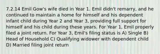 7.2.14 Emil Gow's wife died in Year 1. Emil didn't remarry, and he continued to maintain a home for himself and his dependent infant child during Year 2 and Year 3, providing full support for himself and his child during these years. For Year 1, Emil properly filed a joint return. For Year 3, Emil's filing status is A) Single B) Head of Household C) Qualifying widower with dependent child D) Married filing joint return