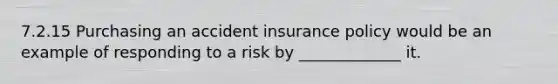 7.2.15 Purchasing an accident insurance policy would be an example of responding to a risk by _____________ it.