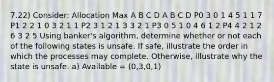 7.22) Consider: Allocation Max A B C D A B C D P0 3 0 1 4 5 1 1 7 P1 2 2 1 0 3 2 1 1 P2 3 1 2 1 3 3 2 1 P3 0 5 1 0 4 6 1 2 P4 4 2 1 2 6 3 2 5 Using banker's algorithm, determine whether or not each of the following states is unsafe. If safe, illustrate the order in which the processes may complete. Otherwise, illustrate why the state is unsafe. a) Available = (0,3,0,1)