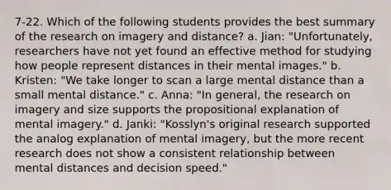 7-22. Which of the following students provides the best summary of the research on imagery and distance? a. Jian: "Unfortunately, researchers have not yet found an effective method for studying how people represent distances in their mental images." b. Kristen: "We take longer to scan a large mental distance than a small mental distance." c. Anna: "In general, the research on imagery and size supports the propositional explanation of mental imagery." d. Janki: "Kosslyn's original research supported the analog explanation of mental imagery, but the more recent research does not show a consistent relationship between mental distances and decision speed."