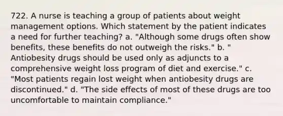 722. A nurse is teaching a group of patients about weight management options. Which statement by the patient indicates a need for further teaching? a. "Although some drugs often show benefits, these benefits do not outweigh the risks." b. " Antiobesity drugs should be used only as adjuncts to a comprehensive weight loss program of diet and exercise." c. "Most patients regain lost weight when antiobesity drugs are discontinued." d. "The side effects of most of these drugs are too uncomfortable to maintain compliance."