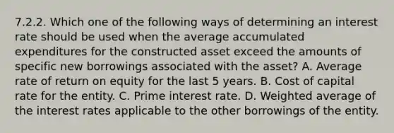 7.2.2. Which one of the following ways of determining an interest rate should be used when the average accumulated expenditures for the constructed asset exceed the amounts of specific new borrowings associated with the asset? A. Average rate of return on equity for the last 5 years. B. Cost of capital rate for the entity. C. Prime interest rate. D. Weighted average of the interest rates applicable to the other borrowings of the entity.