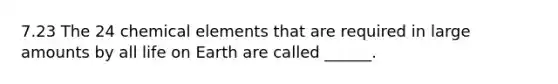 7.23 The 24 chemical elements that are required in large amounts by all life on Earth are called ______.
