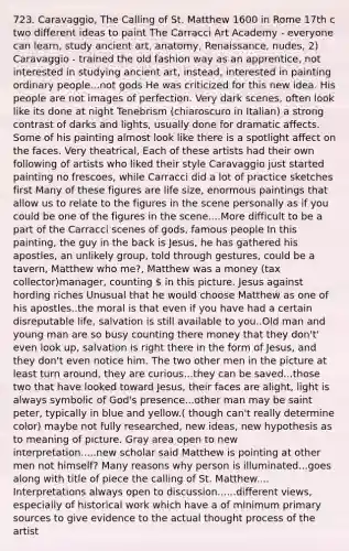 723. Caravaggio, The Calling of St. Matthew 1600 in Rome 17th c two different ideas to paint The Carracci Art Academy - everyone can learn, study ancient art, anatomy, Renaissance, nudes, 2) Caravaggio - trained the old fashion way as an apprentice, not interested in studying ancient art, instead, interested in painting ordinary people...not gods He was criticized for this new idea. His people are not images of perfection. Very dark scenes, often look like its done at night Tenebrism (chiaroscuro in Italian) a strong contrast of darks and lights, usually done for dramatic affects. Some of his painting almost look like there is a spotlight affect on the faces. Very theatrical, Each of these artists had their own following of artists who liked their style Caravaggio just started painting no frescoes, while Carracci did a lot of practice sketches first Many of these figures are life size, enormous paintings that allow us to relate to the figures in the scene personally as if you could be one of the figures in the scene....More difficult to be a part of the Carracci scenes of gods, famous people In this painting, the guy in the back is Jesus, he has gathered his apostles, an unlikely group, told through gestures, could be a tavern, Matthew who me?, Matthew was a money (tax collector)manager, counting  in this picture. Jesus against hording riches Unusual that he would choose Matthew as one of his apostles..the moral is that even if you have had a certain disreputable life, salvation is still available to you..Old man and young man are so busy counting there money that they don't' even look up, salvation is right there in the form of Jesus, and they don't even notice him. The two other men in the picture at least turn around, they are curious...they can be saved...those two that have looked toward Jesus, their faces are alight, light is always symbolic of God's presence...other man may be saint peter, typically in blue and yellow.( though can't really determine color) maybe not fully researched, new ideas, new hypothesis as to meaning of picture. Gray area open to new interpretation.....new scholar said Matthew is pointing at other men not himself? Many reasons why person is illuminated...goes along with title of piece the calling of St. Matthew.... Interpretations always open to discussion......different views, especially of historical work which have a of minimum primary sources to give evidence to the actual thought process of the artist