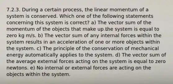 7.2.3. During a certain process, the linear momentum of a system is conserved. Which one of the following statements concerning this system is correct? a) The vector sum of the momentum of the objects that make up the system is equal to zero kg m/s. b) The vector sum of any internal forces within the system results in an acceleration of one or more objects within the system. c) The principle of the conservation of mechanical energy automatically applies to the system. d) The vector sum of the average external forces acting on the system is equal to zero newtons. e) No internal or external forces are acting on the objects within the system.