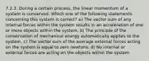 7.2.3. During a certain process, the linear momentum of a system is conserved. Which one of the following statements concerning this system is correct? a) The vector sum of any internal forces within the system results in an acceleration of one or more objects within the system. b) The principle of the conservation of mechanical energy automatically applies to the system. c) The vector sum of the average external forces acting on the system is equal to zero newtons. d) No internal or external forces are acting on the objects within the system