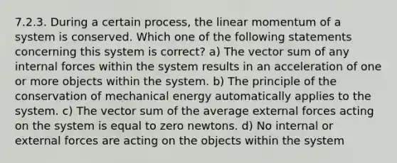 7.2.3. During a certain process, the linear momentum of a system is conserved. Which one of the following statements concerning this system is correct? a) The vector sum of any internal forces within the system results in an acceleration of one or more objects within the system. b) The principle of the conservation of mechanical energy automatically applies to the system. c) The vector sum of the average external forces acting on the system is equal to zero newtons. d) No internal or external forces are acting on the objects within the system