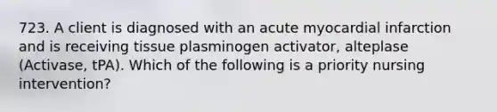 723. A client is diagnosed with an acute myocardial infarction and is receiving tissue plasminogen activator, alteplase (Activase, tPA). Which of the following is a priority nursing intervention?