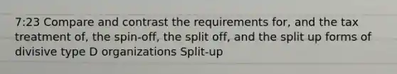 7:23 Compare and contrast the requirements for, and the tax treatment of, the spin-off, the split off, and the split up forms of divisive type D organizations Split-up