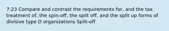 7:23 Compare and contrast the requirements for, and the tax treatment of, the spin-off, the split off, and the split up forms of divisive type D organizations Split-off