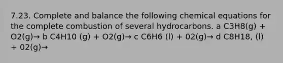 7.23. Complete and balance the following chemical equations for the complete combustion of several hydrocarbons. a C3H8(g) + O2(g)→ b C4H10 (g) + O2(g)→ c C6H6 (l) + 02(g)→ d C8H18, (l) + 02(g)→