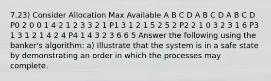 7.23) Consider Allocation Max Available A B C D A B C D A B C D P0 2 0 0 1 4 2 1 2 3 3 2 1 P1 3 1 2 1 5 2 5 2 P2 2 1 0 3 2 3 1 6 P3 1 3 1 2 1 4 2 4 P4 1 4 3 2 3 6 6 5 Answer the following using the banker's algorithm: a) Illustrate that the system is in a safe state by demonstrating an order in which the processes may complete.