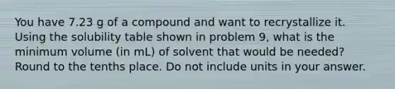 You have 7.23 g of a compound and want to recrystallize it. Using the solubility table shown in problem 9, what is the minimum volume (in mL) of solvent that would be needed? Round to the tenths place. Do not include units in your answer.