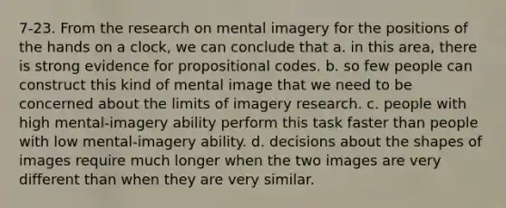 7-23. From the research on mental imagery for the positions of the hands on a clock, we can conclude that a. in this area, there is strong evidence for propositional codes. b. so few people can construct this kind of mental image that we need to be concerned about the limits of imagery research. c. people with high mental-imagery ability perform this task faster than people with low mental-imagery ability. d. decisions about the shapes of images require much longer when the two images are very different than when they are very similar.