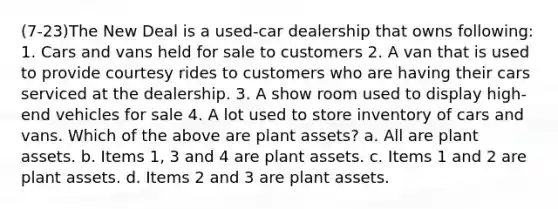 (7-23)The New Deal is a used-car dealership that owns following: 1. Cars and vans held for sale to customers 2. A van that is used to provide courtesy rides to customers who are having their cars serviced at the dealership. 3. A show room used to display high-end vehicles for sale 4. A lot used to store inventory of cars and vans. Which of the above are plant assets? a. All are plant assets. b. Items 1, 3 and 4 are plant assets. c. Items 1 and 2 are plant assets. d. Items 2 and 3 are plant assets.