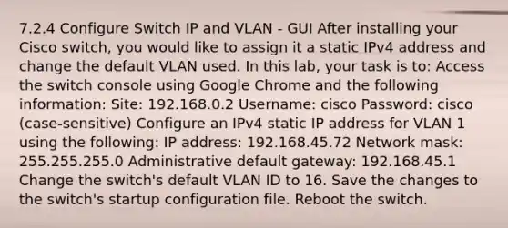 7.2.4 Configure Switch IP and VLAN - GUI After installing your Cisco switch, you would like to assign it a static IPv4 address and change the default VLAN used. In this lab, your task is to: Access the switch console using Google Chrome and the following information: Site: 192.168.0.2 Username: cisco Password: cisco (case-sensitive) Configure an IPv4 static IP address for VLAN 1 using the following: IP address: 192.168.45.72 Network mask: 255.255.255.0 Administrative default gateway: 192.168.45.1 Change the switch's default VLAN ID to 16. Save the changes to the switch's startup configuration file. Reboot the switch.