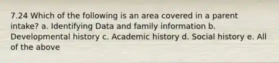 7.24 Which of the following is an area covered in a parent intake? a. Identifying Data and family information b. Developmental history c. Academic history d. Social history e. All of the above