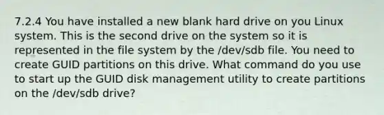 7.2.4 You have installed a new blank hard drive on you Linux system. This is the second drive on the system so it is represented in the file system by the /dev/sdb file. You need to create GUID partitions on this drive. What command do you use to start up the GUID disk management utility to create partitions on the /dev/sdb drive?