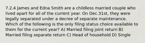 7.2.4 James and Edna Smith are a childless married couple who lived apart for all of the current year. On Dec.31st, they were legally separated under a decree of separate maintenance. Which of the following is the only filing status choice available to them for the current year? A) Married filing joint return B) Married filing separate return C) Head of household D) Single