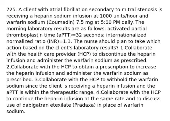 725. A client with atrial fibrillation secondary to mitral stenosis is receiving a heparin sodium infusion at 1000 units/hour and warfarin sodium (Coumadin) 7.5 mg at 5:00 PM daily. The morning laboratory results are as follows: activated partial thromboplastin time (aPTT)=32 seconds; internationalized normalized ratio (INR)=1.3. The nurse should plan to take which action based on the client's laboratory results? 1.Collaborate with the health care provider (HCP) to discontinue the heparin infusion and administer the warfarin sodium as prescribed. 2.Collaborate with the HCP to obtain a prescription to increase the heparin infusion and administer the warfarin sodium as prescribed. 3.Collaborate with the HCP to withhold the warfarin sodium since the client is receiving a heparin infusion and the aPTT is within the therapeutic range. 4.Collaborate with the HCP to continue the heparin infusion at the same rate and to discuss use of dabigatran etexilate (Pradaxa) in place of warfarin sodium.