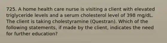 725. A home health care nurse is visiting a client with elevated triglyceride levels and a serum cholesterol level of 398 mg/dL. The client is taking cholestyramine (Questran). Which of the following statements, if made by the client, indicates the need for further education?