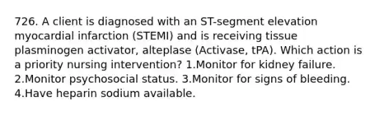 726. A client is diagnosed with an ST-segment elevation myocardial infarction (STEMI) and is receiving tissue plasminogen activator, alteplase (Activase, tPA). Which action is a priority nursing intervention? 1.Monitor for kidney failure. 2.Monitor psychosocial status. 3.Monitor for signs of bleeding. 4.Have heparin sodium available.