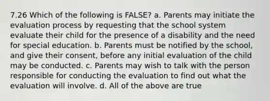 7.26 Which of the following is FALSE? a. Parents may initiate the evaluation process by requesting that the school system evaluate their child for the presence of a disability and the need for special education. b. Parents must be notified by the school, and give their consent, before any initial evaluation of the child may be conducted. c. Parents may wish to talk with the person responsible for conducting the evaluation to find out what the evaluation will involve. d. All of the above are true