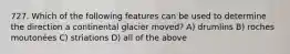 727. Which of the following features can be used to determine the direction a continental glacier moved? A) drumlins B) roches moutonées C) striations D) all of the above
