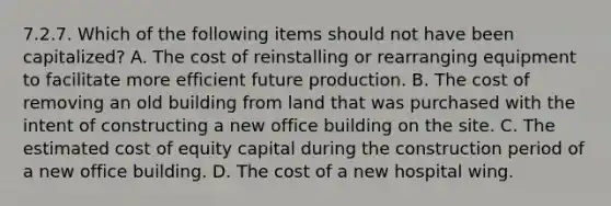 7.2.7. Which of the following items should not have been capitalized? A. The cost of reinstalling or rearranging equipment to facilitate more efficient future production. B. The cost of removing an old building from land that was purchased with the intent of constructing a new office building on the site. C. The estimated cost of equity capital during the construction period of a new office building. D. The cost of a new hospital wing.