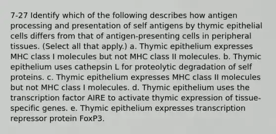 7-27 Identify which of the following describes how antigen processing and presentation of self antigens by thymic epithelial cells differs from that of antigen-presenting cells in peripheral tissues. (Select all that apply.) a. Thymic epithelium expresses MHC class I molecules but not MHC class II molecules. b. Thymic epithelium uses cathepsin L for proteolytic degradation of self proteins. c. Thymic epithelium expresses MHC class II molecules but not MHC class I molecules. d. Thymic epithelium uses the transcription factor AIRE to activate thymic expression of tissue-specific genes. e. Thymic epithelium expresses transcription repressor protein FoxP3.